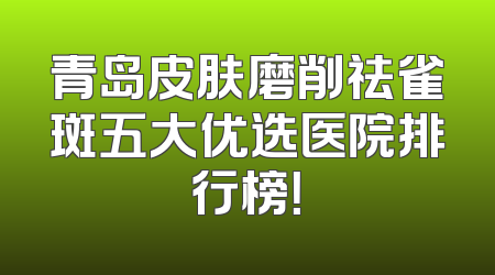 青岛皮肤磨削祛雀斑五大优选医院排行榜！