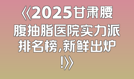 《2025甘肃腰腹抽脂医院实力派排名榜，新鲜出炉！》