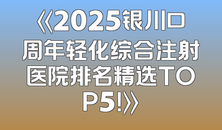 《2025银川口周年轻化综合注射医院排名精选TOP5！》
