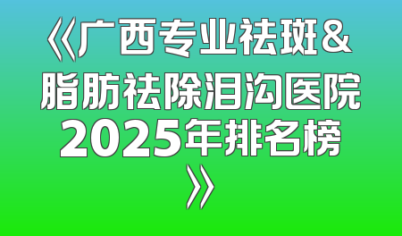 《广西专业祛斑&脂肪祛除泪沟医院2025年排名榜》
