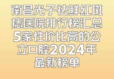 南昌光子祛鲜红斑痣医院排行榜汇总5家性价比高的公立口腔2024年最新榜单