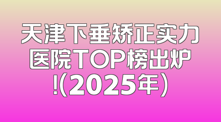 天津下垂矫正实力医院TOP榜出炉！(2025年)