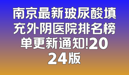 南京最新玻尿酸填充外阴医院排名榜单更新通知！2024版