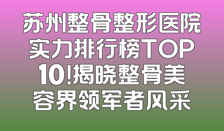 苏州整骨整形医院实力排行榜TOP10！揭晓整骨美容界领军者风采