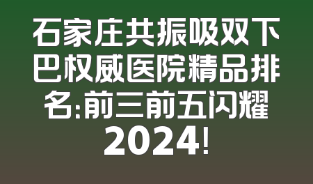 石家庄共振吸双下巴权威医院精品排名：前三前五闪耀2024！
