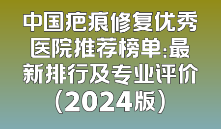 中国疤痕修复优秀医院推荐榜单：最新排行及专业评价（2024版）