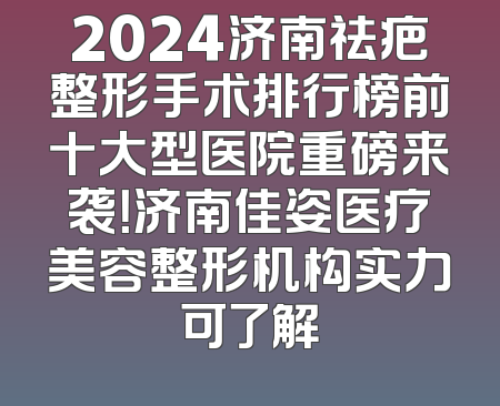 2024济南祛疤整形手术排行榜前十大型医院重磅来袭！济南佳姿医疗美容整形机构实力可了解