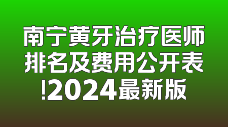 南宁黄牙治疗医师排名及费用公开表！2024最新版