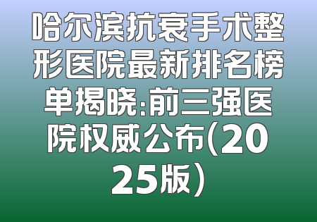 哈尔滨抗衰手术整形医院最新排名榜单揭晓：前三强医院权威公布（2025版）