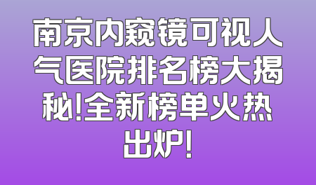 南京内窥镜可视人气医院排名榜大揭秘！全新榜单火热出炉！