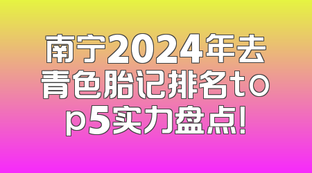 南宁2024年去青色胎记排名top5实力盘点！