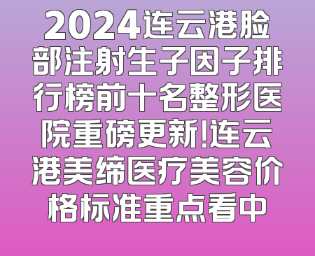 2024连云港脸部注射生子因子排行榜前十名整形医院重磅更新！连云港美缔医疗美容价格标准重点看中