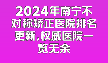 2024年南宁不对称矫正医院排名更新，权威医院一览无余