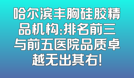 哈尔滨丰胸硅胶精品机构：排名前三与前五医院品质卓越无出其右！