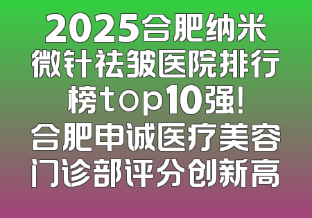 2025合肥纳米微针祛皱医院排行榜top10强！合肥申诚医疗美容门诊部评分创新高