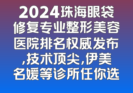 2024珠海眼袋修复专业整形美容医院排名权威发布，技术顶尖，伊美名媛等诊所任你选
