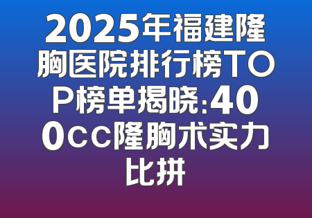 2025年福建隆胸医院排行榜TOP榜单揭晓：400cc隆胸术实力比拼