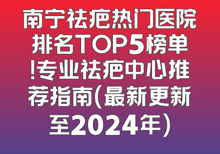 南宁祛疤热门医院排名TOP5榜单！专业祛疤中心推荐指南（最新更新至2024年）