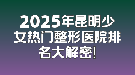 2025年昆明少女热门整形医院排名大解密！
