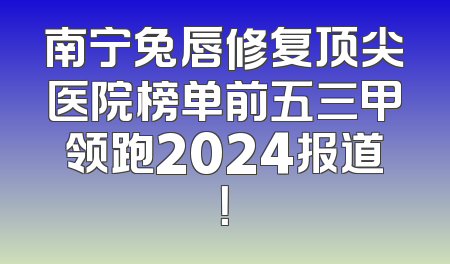 南宁兔唇修复顶尖医院榜单前五三甲领跑2024报道！