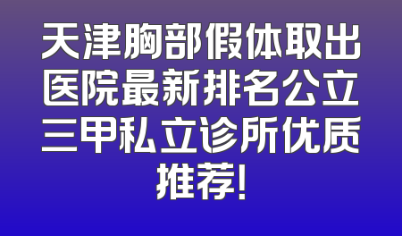 天津胸部假体取出医院最新排名公立三甲私立诊所优质推荐！