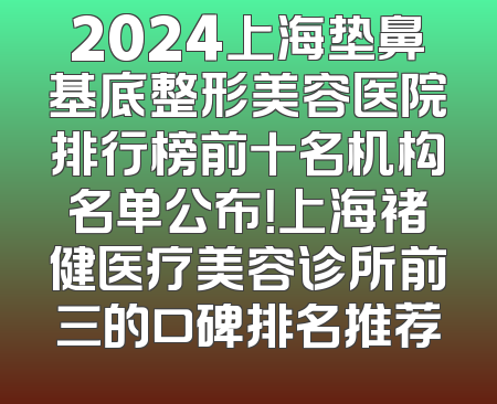 2024上海垫鼻基底整形美容医院排行榜前十名机构名单公布！上海褚健医疗美容诊所前三的口碑排名推荐