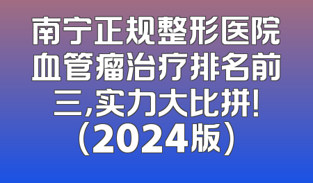 南宁正规整形医院血管瘤治疗排名前三，实力大比拼！(2024版)