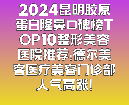 2024昆明胶原蛋白隆鼻口碑榜TOP10整形美容医院推荐：德尔美客医疗美容门诊部人气高涨！