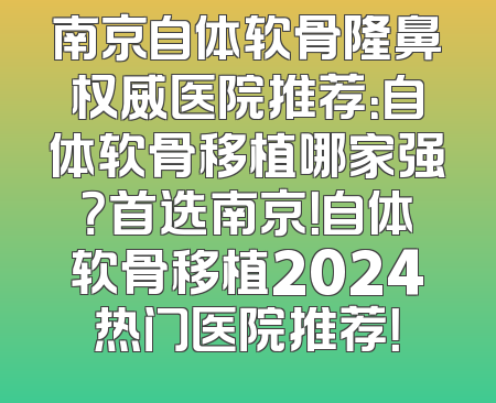 南京自体软骨隆鼻权威医院推荐：自体软骨移植哪家强？首选南京！自体软骨移植2024热门医院推荐！