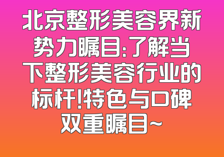 北京整形美容界新势力瞩目：了解当下整形美容行业的标杆！特色与口碑双重瞩目~
