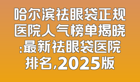 哈尔滨祛眼袋正规医院人气榜单揭晓：最新祛眼袋医院排名，2025版