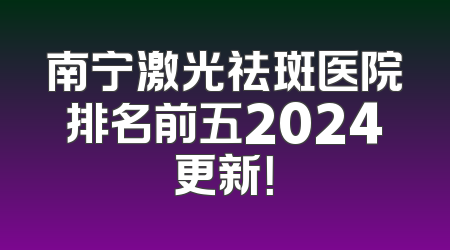 南宁激光祛斑医院排名前五2024更新！