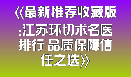 《最新推荐收藏版：江苏环切术名医排行 品质保障信任之选》