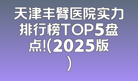 天津丰臂医院实力排行榜TOP5盘点！(2025版)