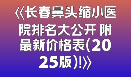 《长春鼻头缩小医院排名大公开 附最新价格表（2025版）！》