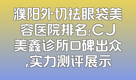 濮阳外切祛眼袋美容医院排名：CJ美鑫诊所口碑出众，实力测评展示