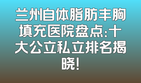 兰州自体脂肪丰胸填充医院盘点：十大公立私立排名揭晓！