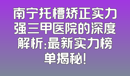 南宁托槽矫正实力强三甲医院的深度解析：最新实力榜单揭秘！