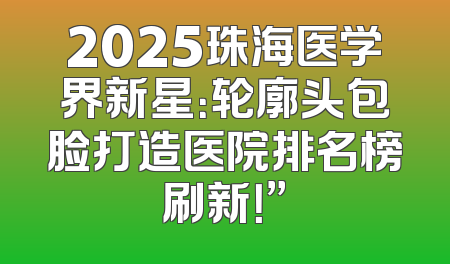 2025珠海医学界新星：轮廓头包脸打造医院排名榜刷新！”