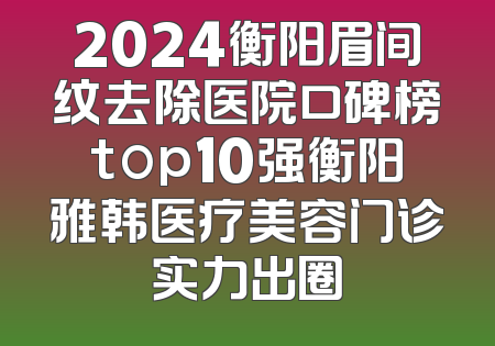 2024衡阳眉间纹去除医院口碑榜top10强衡阳雅韩医疗美容门诊实力出圈
