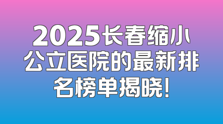 2025长春缩小公立医院的最新排名榜单揭晓！