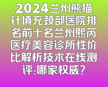 2024兰州熊猫针填充颈部医院排名前十名兰州熙芮医疗美容诊所性价比解析技术在线测评：哪家权威？