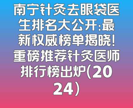 南宁针灸去眼袋医生排名大公开：最新权威榜单揭晓！重磅推荐针灸医师排行榜出炉（2024）