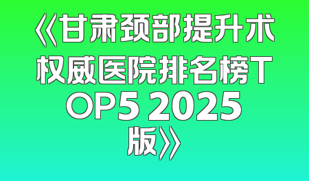 《甘肃颈部提升术权威医院排名榜TOP5 2025版》