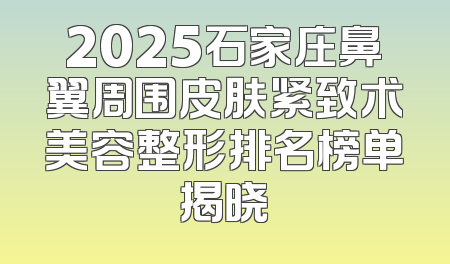 2025石家庄鼻翼周围皮肤紧致术美容整形排名榜单揭晓