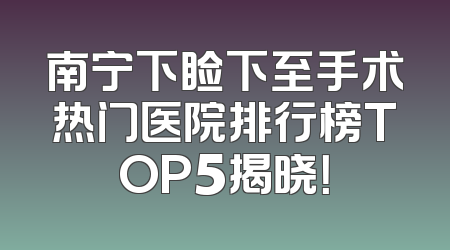 南宁下睑下至手术热门医院排行榜TOP5揭晓！