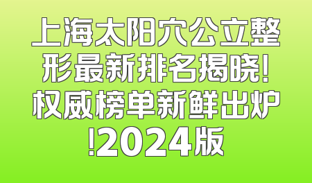 上海太阳穴公立整形最新排名揭晓！权威榜单新鲜出炉！2024版