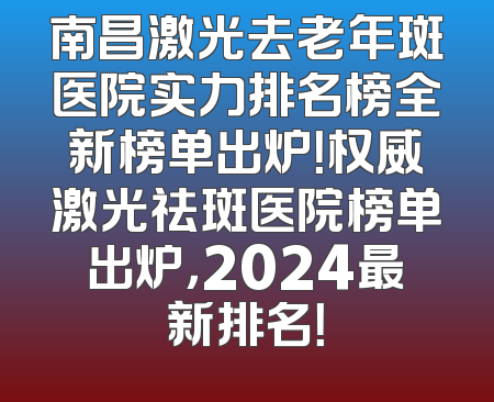 南昌激光去老年斑医院实力排名榜全新榜单出炉！权威激光祛斑医院榜单出炉，2024最新排名！