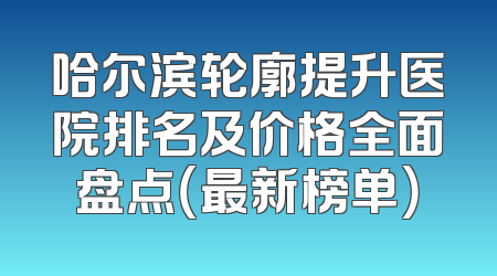 哈尔滨轮廓提升医院排名及价格全面盘点（最新榜单）