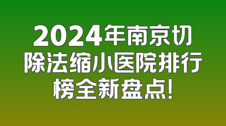 2024年南京切除法缩小医院排行榜全新盘点！